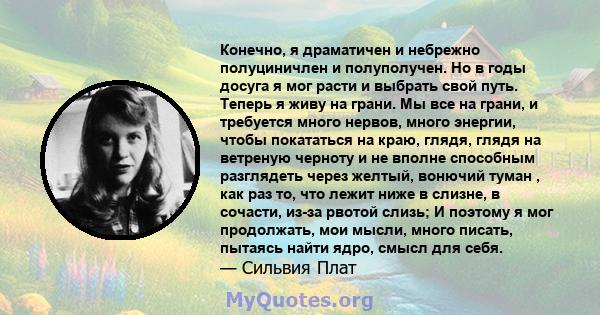 Конечно, я драматичен и небрежно полуциничлен и полуполучен. Но в годы досуга я мог расти и выбрать свой путь. Теперь я живу на грани. Мы все на грани, и требуется много нервов, много энергии, чтобы покататься на краю,