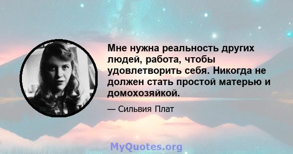 Мне нужна реальность других людей, работа, чтобы удовлетворить себя. Никогда не должен стать простой матерью и домохозяйкой.