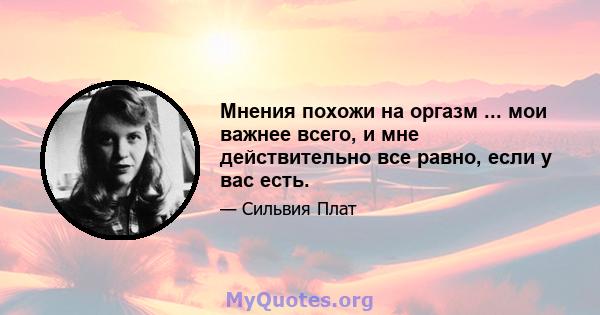 Мнения похожи на оргазм ... мои важнее всего, и мне действительно все равно, если у вас есть.