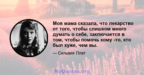 Моя мама сказала, что лекарство от того, чтобы слишком много думать о себе, заключается в том, чтобы помочь кому -то, кто был хуже, чем вы.