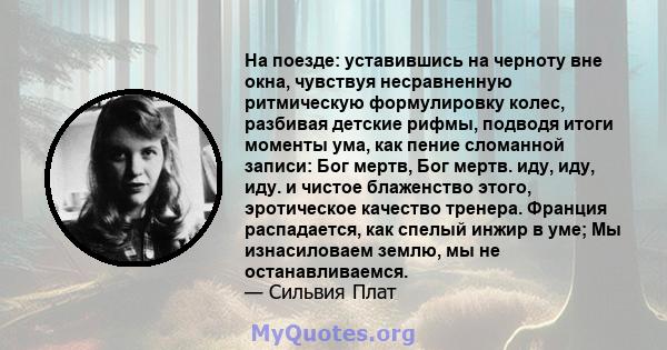 На поезде: уставившись на черноту вне окна, чувствуя несравненную ритмическую формулировку колес, разбивая детские рифмы, подводя итоги моменты ума, как пение сломанной записи: Бог мертв, Бог мертв. иду, иду, иду. и