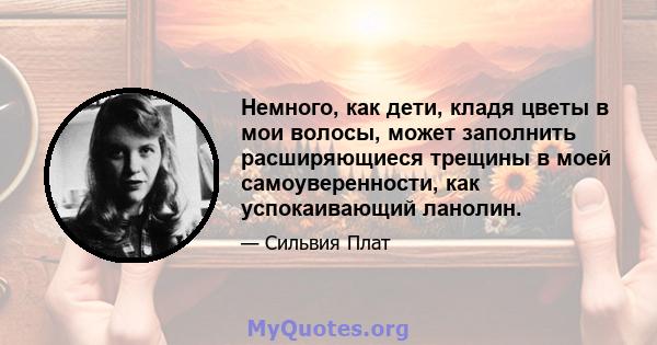 Немного, как дети, кладя цветы в мои волосы, может заполнить расширяющиеся трещины в моей самоуверенности, как успокаивающий ланолин.