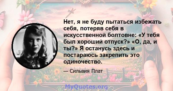 Нет, я не буду пытаться избежать себя, потеряв себя в искусственной болтовне: «У тебя был хороший отпуск?» «О, да, и ты?» Я останусь здесь и постараюсь закрепить это одиночество.