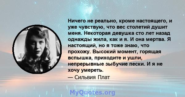 Ничего не реально, кроме настоящего, и уже чувствую, что вес столетий душит меня. Некоторая девушка сто лет назад однажды жила, как и я. И она мертва. Я настоящий, но я тоже знаю, что прохожу. Высокий момент, горящая