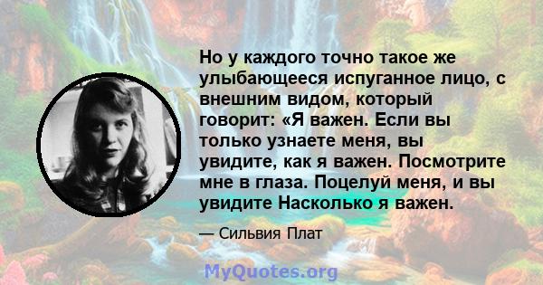 Но у каждого точно такое же улыбающееся испуганное лицо, с внешним видом, который говорит: «Я важен. Если вы только узнаете меня, вы увидите, как я важен. Посмотрите мне в глаза. Поцелуй меня, и вы увидите Насколько я