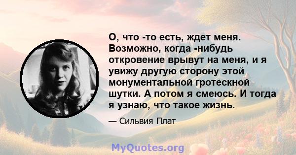 О, что -то есть, ждет меня. Возможно, когда -нибудь откровение врывут на меня, и я увижу другую сторону этой монументальной гротескной шутки. А потом я смеюсь. И тогда я узнаю, что такое жизнь.