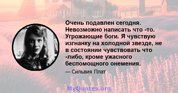 Очень подавлен сегодня. Невозможно написать что -то. Угрожающие боги. Я чувствую изгнанку на холодной звезде, не в состоянии чувствовать что -либо, кроме ужасного беспомощного онемения.