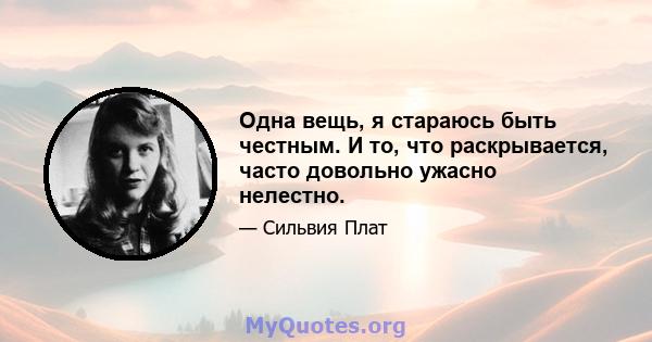 Одна вещь, я стараюсь быть честным. И то, что раскрывается, часто довольно ужасно нелестно.