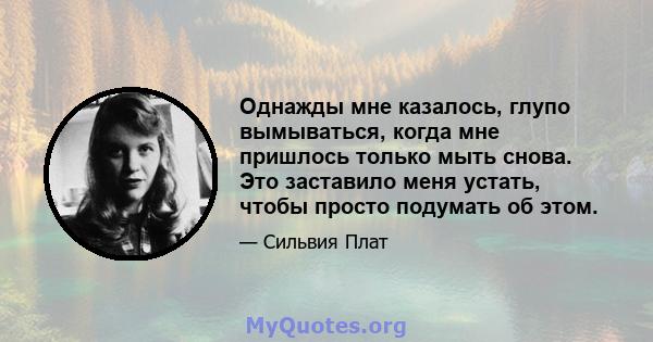 Однажды мне казалось, глупо вымываться, когда мне пришлось только мыть снова. Это заставило меня устать, чтобы просто подумать об этом.