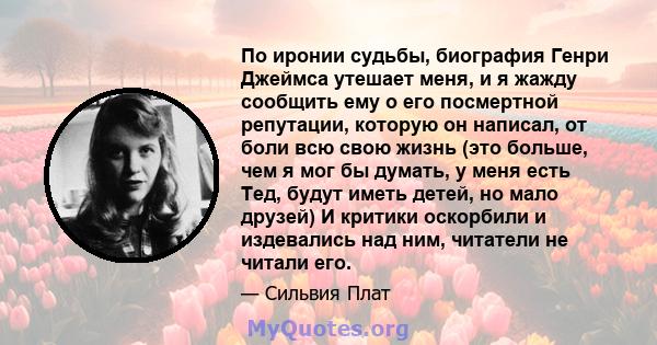 По иронии судьбы, биография Генри Джеймса утешает меня, и я жажду сообщить ему о его посмертной репутации, которую он написал, от боли всю свою жизнь (это больше, чем я мог бы думать, у меня есть Тед, будут иметь детей, 