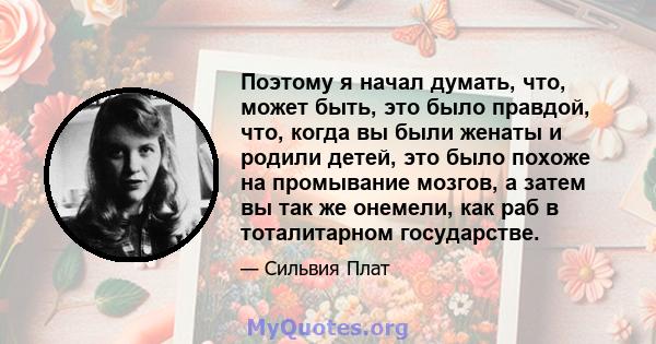 Поэтому я начал думать, что, может быть, это было правдой, что, когда вы были женаты и родили детей, это было похоже на промывание мозгов, а затем вы так же онемели, как раб в тоталитарном государстве.