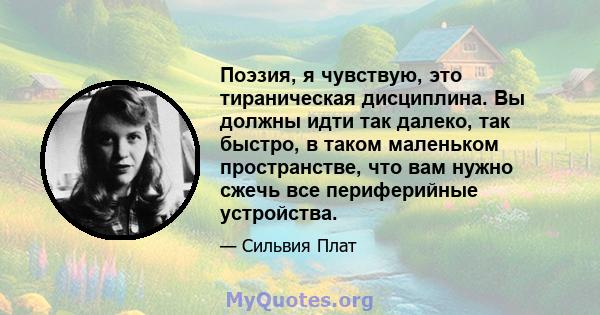 Поэзия, я чувствую, это тираническая дисциплина. Вы должны идти так далеко, так быстро, в таком маленьком пространстве, что вам нужно сжечь все периферийные устройства.