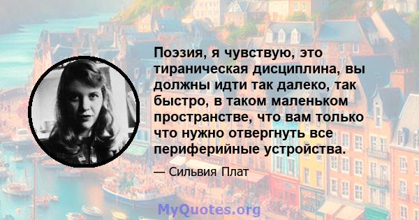 Поэзия, я чувствую, это тираническая дисциплина, вы должны идти так далеко, так быстро, в таком маленьком пространстве, что вам только что нужно отвергнуть все периферийные устройства.