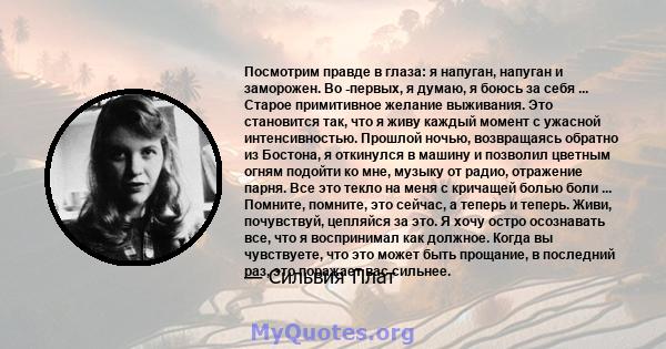 Посмотрим правде в глаза: я напуган, напуган и заморожен. Во -первых, я думаю, я боюсь за себя ... Старое примитивное желание выживания. Это становится так, что я живу каждый момент с ужасной интенсивностью. Прошлой