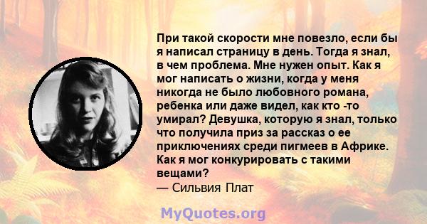 При такой скорости мне повезло, если бы я написал страницу в день. Тогда я знал, в чем проблема. Мне нужен опыт. Как я мог написать о жизни, когда у меня никогда не было любовного романа, ребенка или даже видел, как кто 