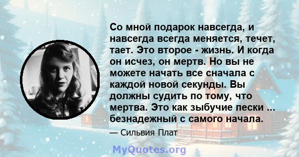 Со мной подарок навсегда, и навсегда всегда меняется, течет, тает. Это второе - жизнь. И когда он исчез, он мертв. Но вы не можете начать все сначала с каждой новой секунды. Вы должны судить по тому, что мертва. Это как 