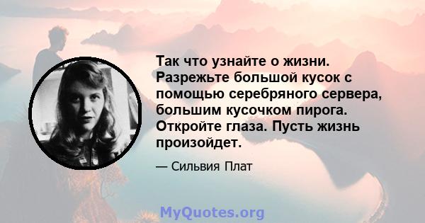 Так что узнайте о жизни. Разрежьте большой кусок с помощью серебряного сервера, большим кусочком пирога. Откройте глаза. Пусть жизнь произойдет.