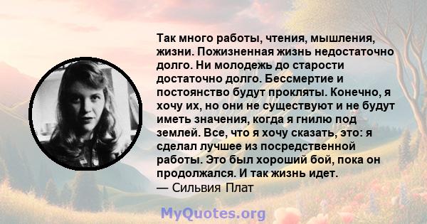 Так много работы, чтения, мышления, жизни. Пожизненная жизнь недостаточно долго. Ни молодежь до старости достаточно долго. Бессмертие и постоянство будут прокляты. Конечно, я хочу их, но они не существуют и не будут