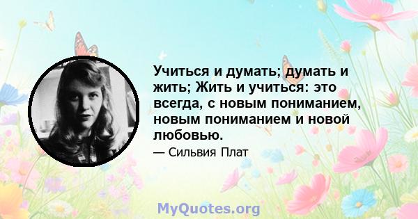 Учиться и думать; думать и жить; Жить и учиться: это всегда, с новым пониманием, новым пониманием и новой любовью.