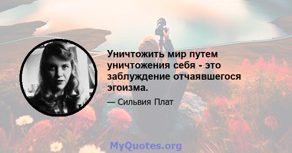 Уничтожить мир путем уничтожения себя - это заблуждение отчаявшегося эгоизма.