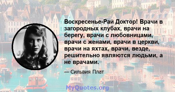 Воскресенье-Рай Доктор! Врачи в загородных клубах, врачи на берегу, врачи с любовницами, врачи с женами, врачи в церкви, врачи на яхтах, врачи, везде, решительно являются людьми, а не врачами.