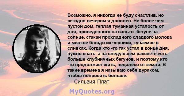 Возможно, я никогда не буду счастлив, но сегодня вечером я доволен. Не более чем пустой дом, теплая туманная усталость от дня, проведенного на сальто -бегуне на солнце, стакан прохладного сладкого молока и мелкое блюдо