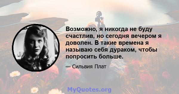 Возможно, я никогда не буду счастлив, но сегодня вечером я доволен. В такие времена я называю себя дураком, чтобы попросить больше.