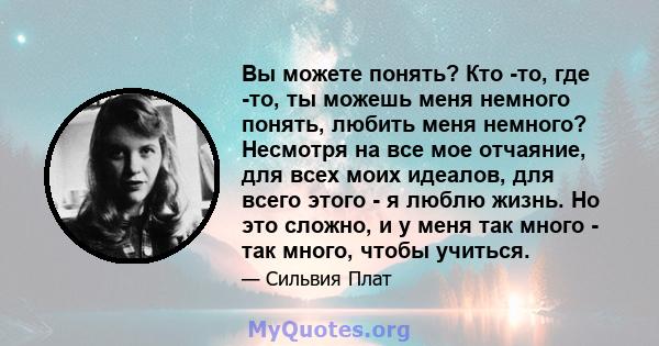 Вы можете понять? Кто -то, где -то, ты можешь меня немного понять, любить меня немного? Несмотря на все мое отчаяние, для всех моих идеалов, для всего этого - я люблю жизнь. Но это сложно, и у меня так много - так