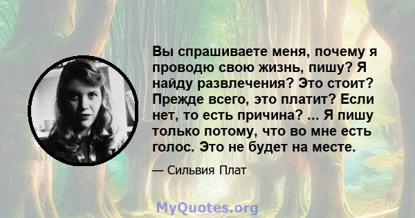 Вы спрашиваете меня, почему я проводю свою жизнь, пишу? Я найду развлечения? Это стоит? Прежде всего, это платит? Если нет, то есть причина? ... Я пишу только потому, что во мне есть голос. Это не будет на месте.