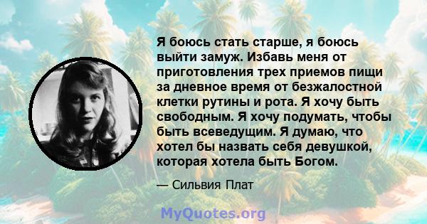 Я боюсь стать старше, я боюсь выйти замуж. Избавь меня от приготовления трех приемов пищи за дневное время от безжалостной клетки рутины и рота. Я хочу быть свободным. Я хочу подумать, чтобы быть всеведущим. Я думаю,