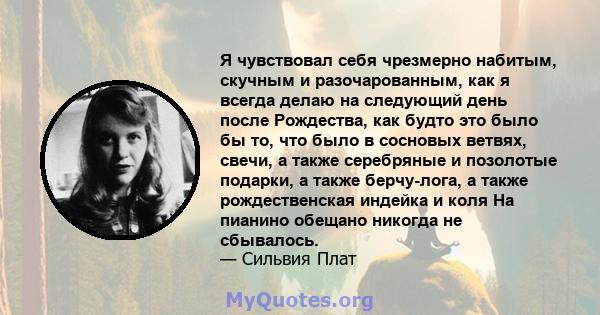 Я чувствовал себя чрезмерно набитым, скучным и разочарованным, как я всегда делаю на следующий день после Рождества, как будто это было бы то, что было в сосновых ветвях, свечи, а также серебряные и позолотые подарки, а 