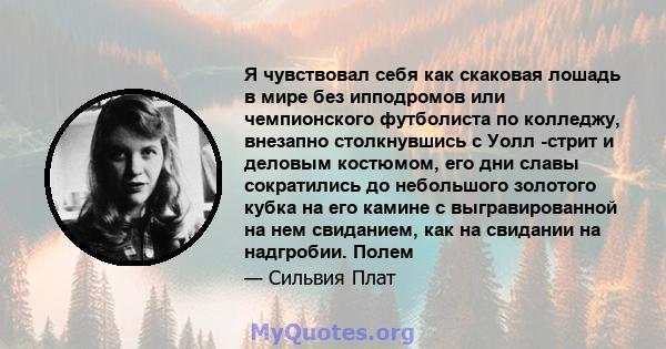 Я чувствовал себя как скаковая лошадь в мире без ипподромов или чемпионского футболиста по колледжу, внезапно столкнувшись с Уолл -стрит и деловым костюмом, его дни славы сократились до небольшого золотого кубка на его