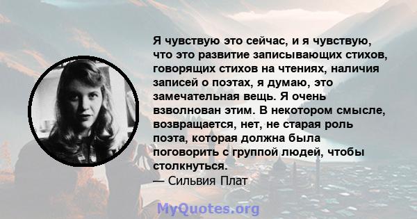 Я чувствую это сейчас, и я чувствую, что это развитие записывающих стихов, говорящих стихов на чтениях, наличия записей о поэтах, я думаю, это замечательная вещь. Я очень взволнован этим. В некотором смысле,