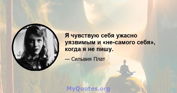 Я чувствую себя ужасно уязвимым и «не-самого себя», когда я не пишу.