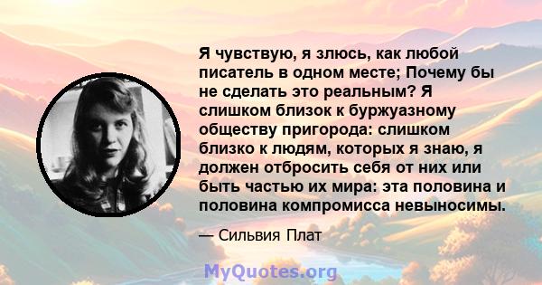 Я чувствую, я злюсь, как любой писатель в одном месте; Почему бы не сделать это реальным? Я слишком близок к буржуазному обществу пригорода: слишком близко к людям, которых я знаю, я должен отбросить себя от них или