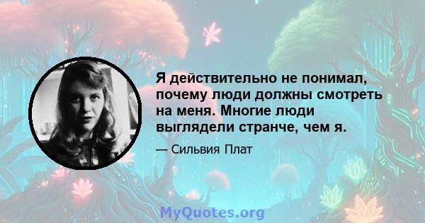 Я действительно не понимал, почему люди должны смотреть на меня. Многие люди выглядели странче, чем я.