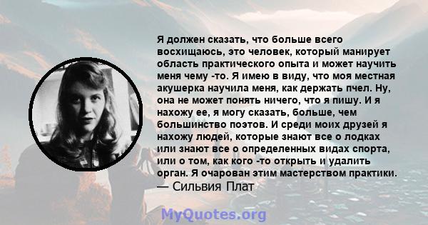 Я должен сказать, что больше всего восхищаюсь, это человек, который манирует область практического опыта и может научить меня чему -то. Я имею в виду, что моя местная акушерка научила меня, как держать пчел. Ну, она не