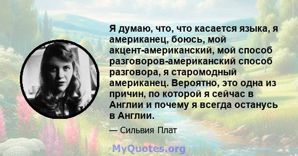 Я думаю, что, что касается языка, я американец, боюсь, мой акцент-американский, мой способ разговоров-американский способ разговора, я старомодный американец. Вероятно, это одна из причин, по которой я сейчас в Англии и 