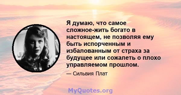 Я думаю, что самое сложное-жить богато в настоящем, не позволяя ему быть испорченным и избалованным от страха за будущее или сожалеть о плохо управляемом прошлом.