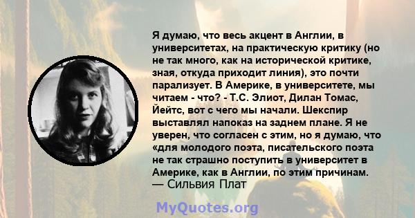 Я думаю, что весь акцент в Англии, в университетах, на практическую критику (но не так много, как на исторической критике, зная, откуда приходит линия), это почти парализует. В Америке, в университете, мы читаем - что?