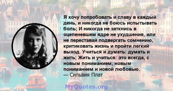 Я хочу попробовать и славу в каждый день, и никогда не боюсь испытывать боль; И никогда не заткнись в оцепеневшем ядре не ухудшения, или не переставай подвергать сомнению, критиковать жизнь и пройти легкий выход.