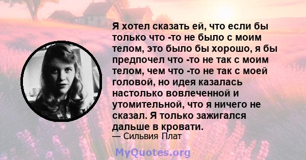 Я хотел сказать ей, что если бы только что -то не было с моим телом, это было бы хорошо, я бы предпочел что -то не так с моим телом, чем что -то не так с моей головой, но идея казалась настолько вовлеченной и