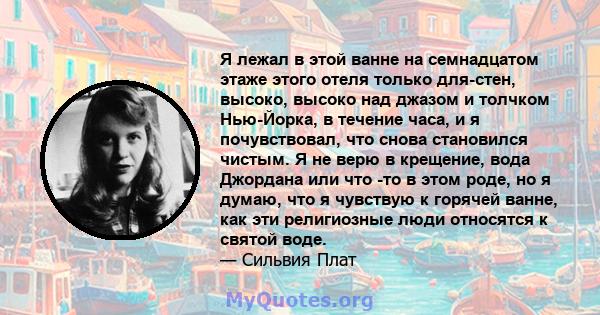 Я лежал в этой ванне на семнадцатом этаже этого отеля только для-стен, высоко, высоко над джазом и толчком Нью-Йорка, в течение часа, и я почувствовал, что снова становился чистым. Я не верю в крещение, вода Джордана