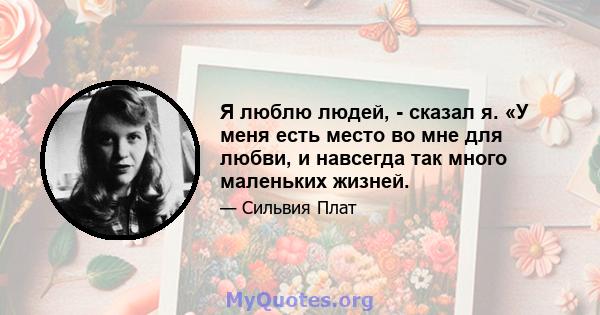 Я люблю людей, - сказал я. «У меня есть место во мне для любви, и навсегда так много маленьких жизней.