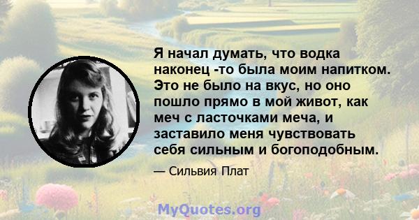 Я начал думать, что водка наконец -то была моим напитком. Это не было на вкус, но оно пошло прямо в мой живот, как меч с ласточками меча, и заставило меня чувствовать себя сильным и богоподобным.