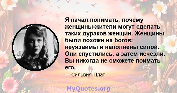 Я начал понимать, почему женщины-жители могут сделать таких дураков женщин. Женщины были похожи на богов: неуязвимы и наполнены силой. Они спустились, а затем исчезли. Вы никогда не сможете поймать его.