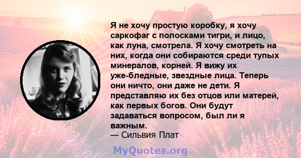 Я не хочу простую коробку, я хочу саркофаг с полосками тигри, и лицо, как луна, смотрела. Я хочу смотреть на них, когда они собираются среди тупых минералов, корней. Я вижу их уже-бледные, звездные лица. Теперь они