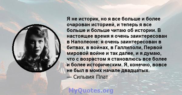 Я не историк, но я все больше и более очарован историей, и теперь я все больше и больше читаю об истории. В настоящее время я очень заинтересован в Наполеоне: я очень заинтересован в битвах, в войнах, в Галлиполи,