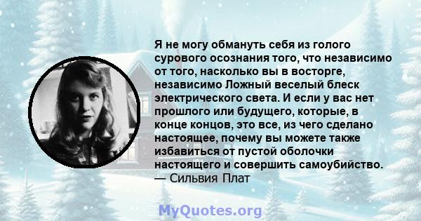 Я не могу обмануть себя из голого сурового осознания того, что независимо от того, насколько вы в восторге, независимо Ложный веселый блеск электрического света. И если у вас нет прошлого или будущего, которые, в конце