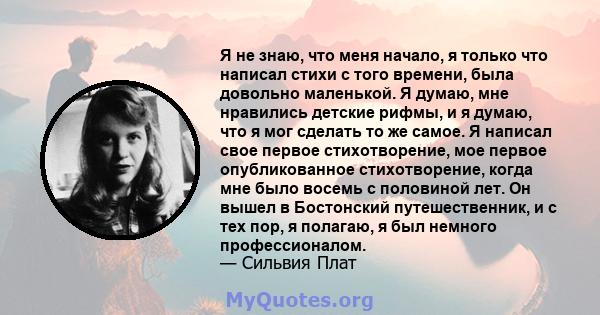 Я не знаю, что меня начало, я только что написал стихи с того времени, была довольно маленькой. Я думаю, мне нравились детские рифмы, и я думаю, что я мог сделать то же самое. Я написал свое первое стихотворение, мое